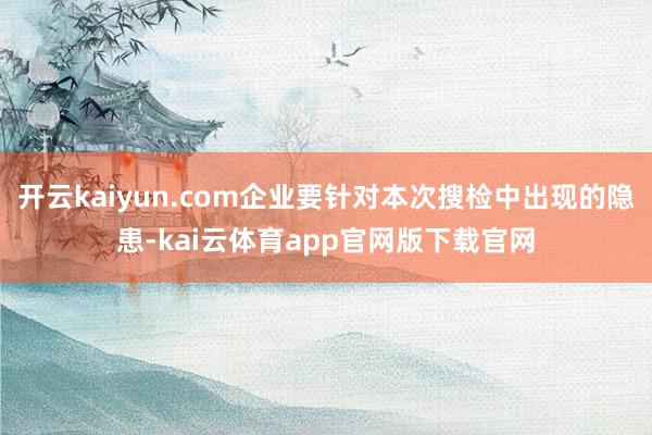 开云kaiyun.com企业要针对本次搜检中出现的隐患-kai云体育app官网版下载官网