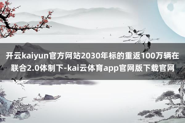 开云kaiyun官方网站2030年标的重返100万辆在联合2.0体制下-kai云体育app官网版下载官网