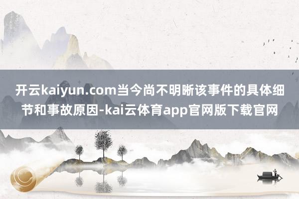 开云kaiyun.com当今尚不明晰该事件的具体细节和事故原因-kai云体育app官网版下载官网