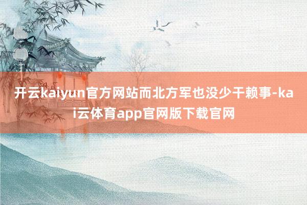 开云kaiyun官方网站而北方军也没少干赖事-kai云体育app官网版下载官网
