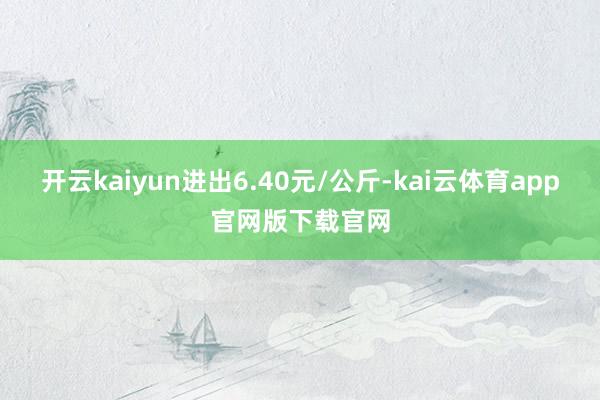 开云kaiyun进出6.40元/公斤-kai云体育app官网版下载官网