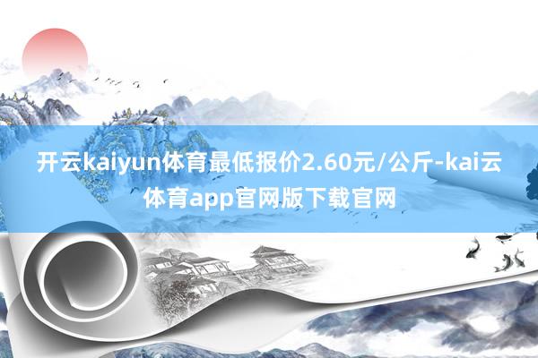 开云kaiyun体育最低报价2.60元/公斤-kai云体育app官网版下载官网