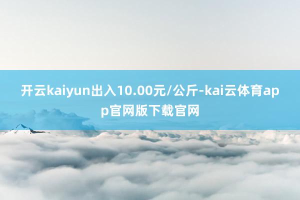 开云kaiyun出入10.00元/公斤-kai云体育app官网版下载官网