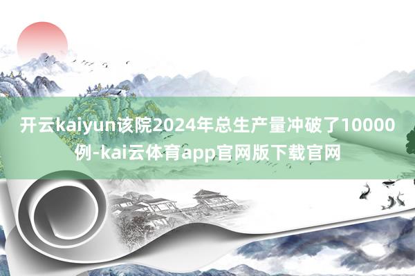 开云kaiyun该院2024年总生产量冲破了10000例-kai云体育app官网版下载官网