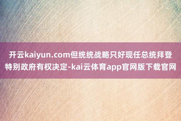 开云kaiyun.com但统统战略只好现任总统拜登特别政府有权决定-kai云体育app官网版下载官网