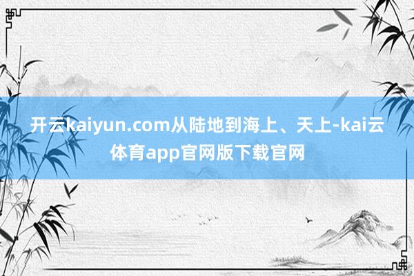 开云kaiyun.com　　从陆地到海上、天上-kai云体育app官网版下载官网