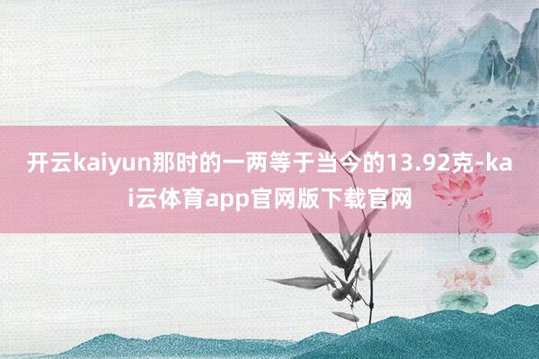 开云kaiyun那时的一两等于当今的13.92克-kai云体育app官网版下载官网