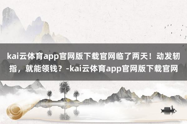 kai云体育app官网版下载官网临了两天！动发轫指，就能领钱？-kai云体育app官网版下载官网