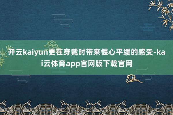 开云kaiyun更在穿戴时带来惬心平缓的感受-kai云体育app官网版下载官网