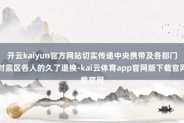 开云kaiyun官方网站切实传递中央携带及各部门对震区各人的久了退换-kai云体育app官网版下载官网