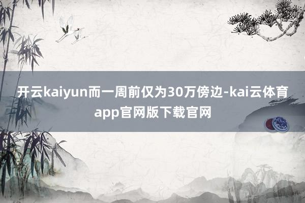 开云kaiyun而一周前仅为30万傍边-kai云体育app官网版下载官网
