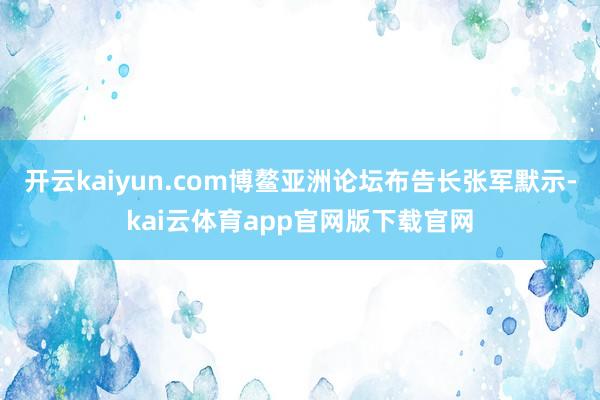 开云kaiyun.com博鳌亚洲论坛布告长张军默示-kai云体育app官网版下载官网