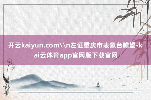 开云kaiyun.com\n左证重庆市表象台瞻望-kai云体育app官网版下载官网