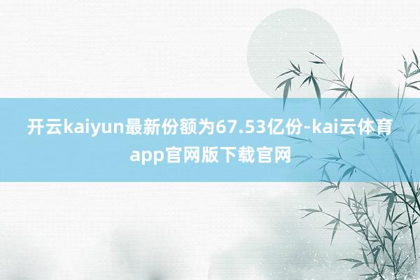 开云kaiyun最新份额为67.53亿份-kai云体育app官网版下载官网