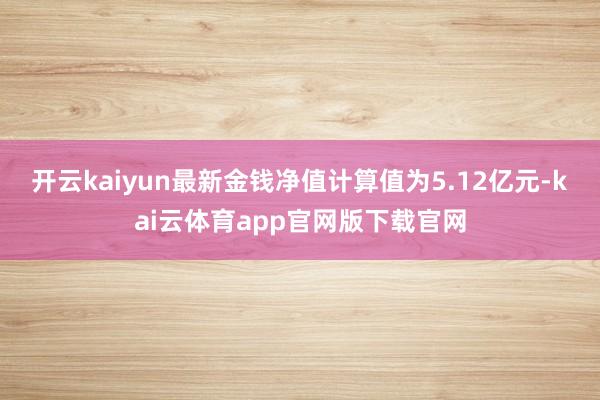 开云kaiyun最新金钱净值计算值为5.12亿元-kai云体育app官网版下载官网