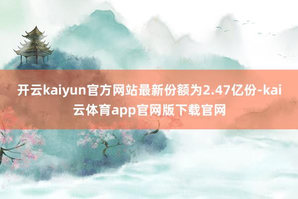 开云kaiyun官方网站最新份额为2.47亿份-kai云体育app官网版下载官网