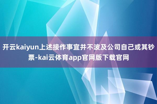 开云kaiyun上述接作事宜并不波及公司自己或其钞票-kai云体育app官网版下载官网
