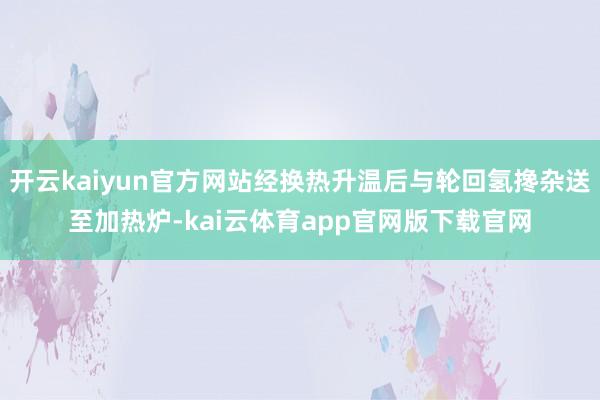 开云kaiyun官方网站经换热升温后与轮回氢搀杂送至加热炉-kai云体育app官网版下载官网