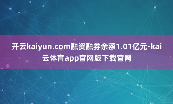 开云kaiyun.com融资融券余额1.01亿元-kai云体育app官网版下载官网