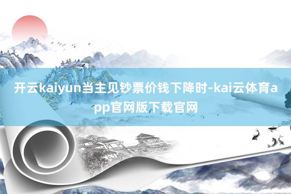 开云kaiyun当主见钞票价钱下降时-kai云体育app官网版下载官网