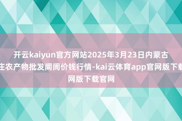 开云kaiyun官方网站2025年3月23日内蒙古保全庄农产物批发阛阓价钱行情-kai云体育app官网版下载官网