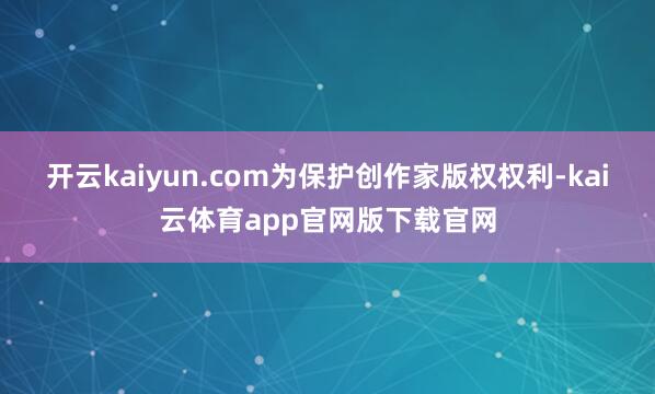 开云kaiyun.com为保护创作家版权权利-kai云体育app官网版下载官网