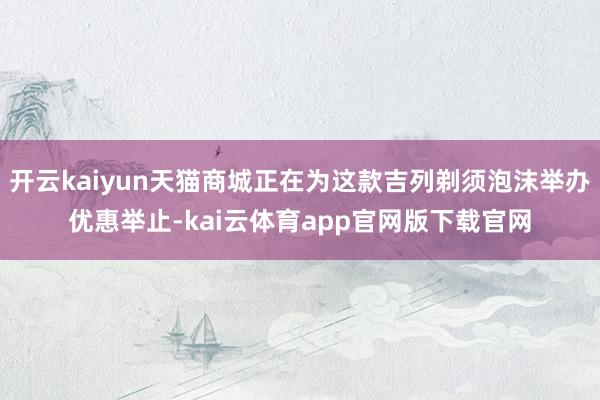 开云kaiyun天猫商城正在为这款吉列剃须泡沫举办优惠举止-kai云体育app官网版下载官网