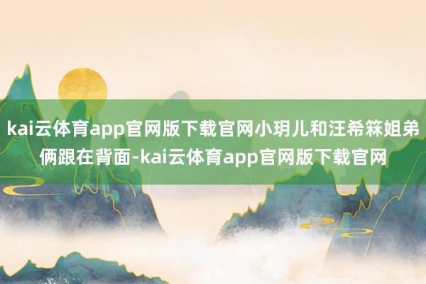 kai云体育app官网版下载官网小玥儿和汪希箖姐弟俩跟在背面-kai云体育app官网版下载官网