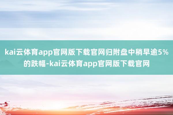 kai云体育app官网版下载官网归附盘中稍早逾5%的跌幅-kai云体育app官网版下载官网