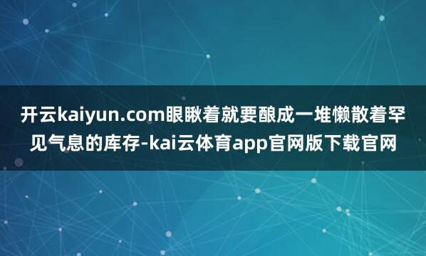 开云kaiyun.com眼瞅着就要酿成一堆懒散着罕见气息的库存-kai云体育app官网版下载官网