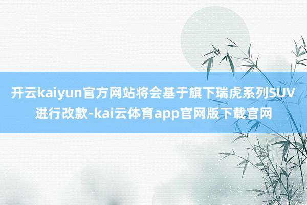 开云kaiyun官方网站将会基于旗下瑞虎系列SUV进行改款-kai云体育app官网版下载官网