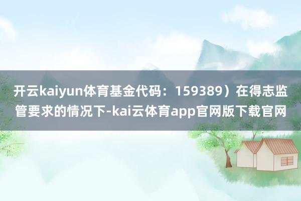 开云kaiyun体育基金代码：159389）在得志监管要求的情况下-kai云体育app官网版下载官网