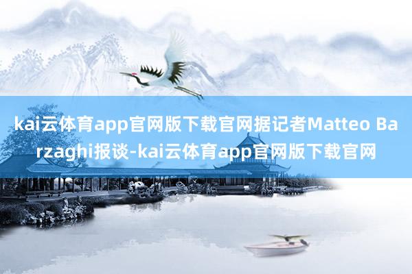 kai云体育app官网版下载官网据记者Matteo Barzaghi报谈-kai云体育app官网版下载官网
