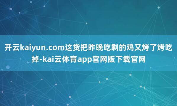 开云kaiyun.com这货把昨晚吃剩的鸡又烤了烤吃掉-kai云体育app官网版下载官网