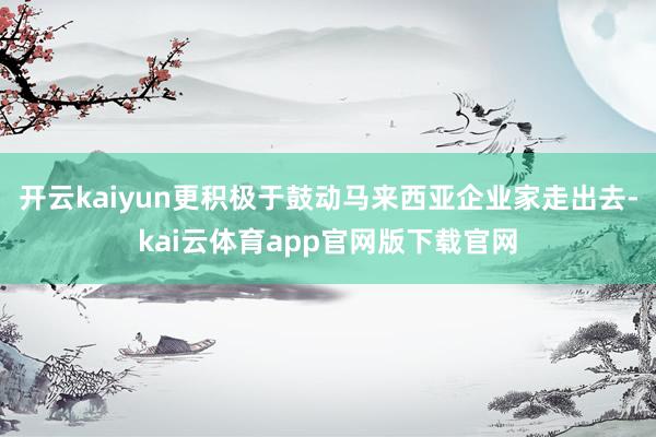 开云kaiyun更积极于鼓动马来西亚企业家走出去-kai云体育app官网版下载官网