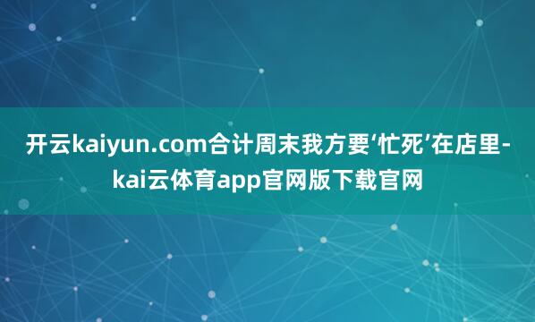 开云kaiyun.com合计周末我方要‘忙死’在店里-kai云体育app官网版下载官网