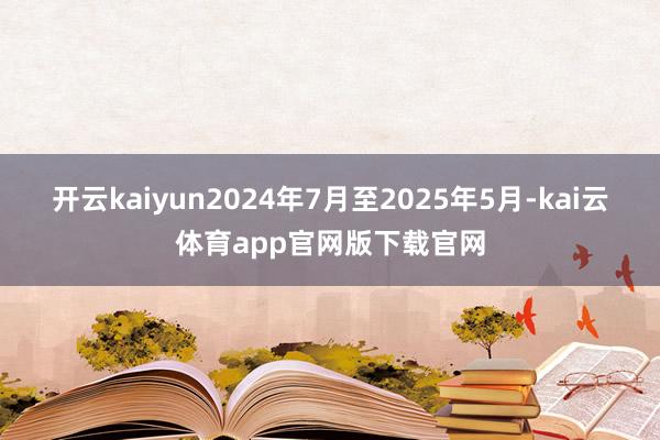 开云kaiyun2024年7月至2025年5月-kai云体育app官网版下载官网