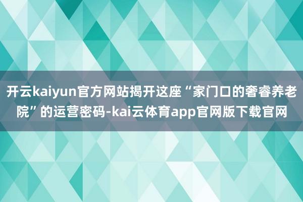 开云kaiyun官方网站揭开这座“家门口的奢睿养老院”的运营密码-kai云体育app官网版下载官网