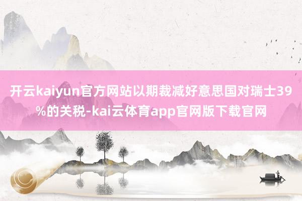 开云kaiyun官方网站以期裁减好意思国对瑞士39%的关税-kai云体育app官网版下载官网