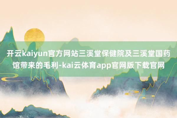开云kaiyun官方网站 三溪堂保健院及三溪堂国药馆带来的毛利-kai云体育app官网版下载官网