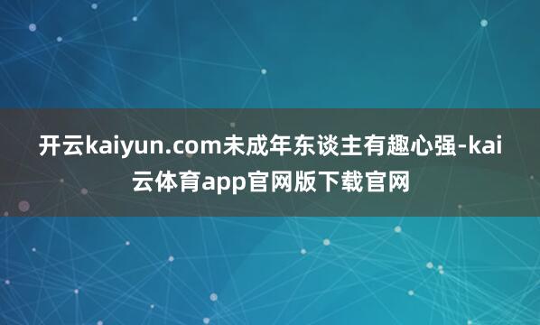开云kaiyun.com未成年东谈主有趣心强-kai云体育app官网版下载官网