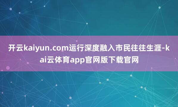 开云kaiyun.com运行深度融入市民往往生涯-kai云体育app官网版下载官网