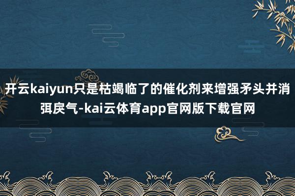 开云kaiyun只是枯竭临了的催化剂来增强矛头并消弭戾气-kai云体育app官网版下载官网