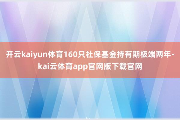 开云kaiyun体育160只社保基金持有期极端两年-kai云体育app官网版下载官网