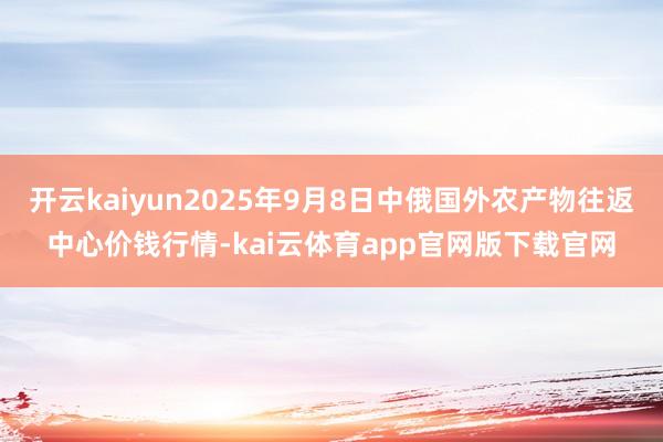 开云kaiyun2025年9月8日中俄国外农产物往返中心价钱行情-kai云体育app官网版下载官网