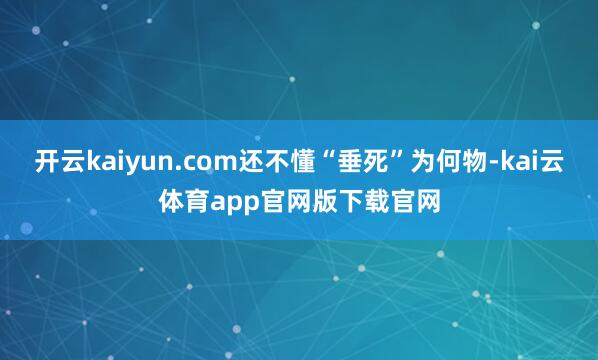 开云kaiyun.com还不懂“垂死”为何物-kai云体育app官网版下载官网