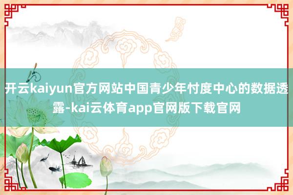 开云kaiyun官方网站中国青少年忖度中心的数据透露-kai云体育app官网版下载官网