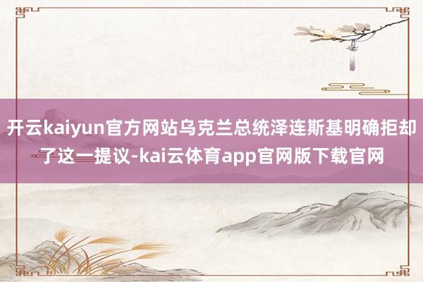 开云kaiyun官方网站乌克兰总统泽连斯基明确拒却了这一提议-kai云体育app官网版下载官网