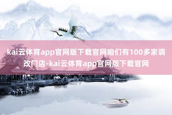 kai云体育app官网版下载官网咱们有100多家调改门店-kai云体育app官网版下载官网