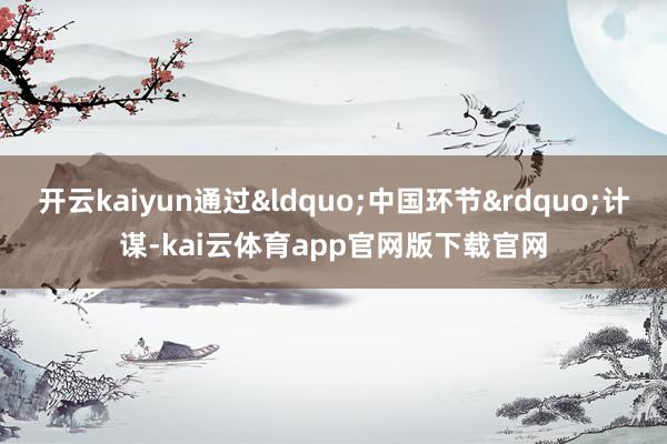 开云kaiyun通过&ldquo;中国环节&rdquo;计谋-kai云体育app官网版下载官网